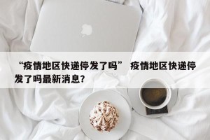 “疫情地区快递停发了吗” 疫情地区快递停发了吗最新消息？