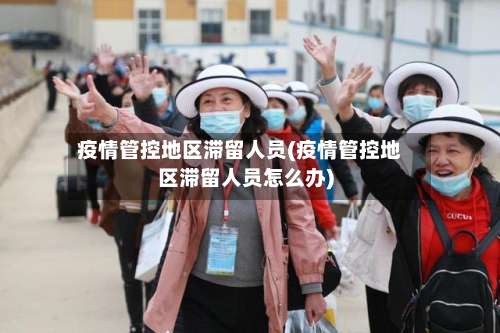 疫情管控地区滞留人员(疫情管控地区滞留人员怎么办)-第2张图片