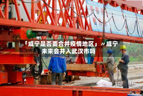 「咸宁是否要合并疫情地区」〃咸宁未来会并入武汉市吗-第2张图片