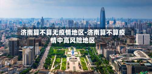 济南算不算无疫情地区-济南算不算疫情中高风险地区-第3张图片