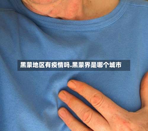 黑蒙地区有疫情吗.黑蒙界是哪个城市-第1张图片