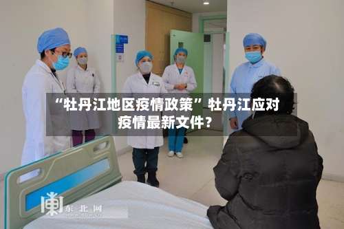 “牡丹江地区疫情政策” 牡丹江应对疫情最新文件？-第1张图片