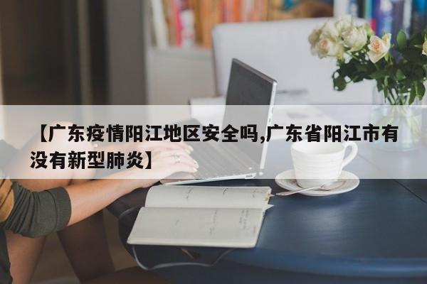 【广东疫情阳江地区安全吗,广东省阳江市有没有新型肺炎】