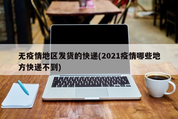 无疫情地区发货的快递(2021疫情哪些地方快递不到)